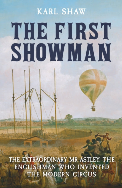 The First Showman: The Extraordinary Mr Astley: The Englishman Who Invented the Modern Circus